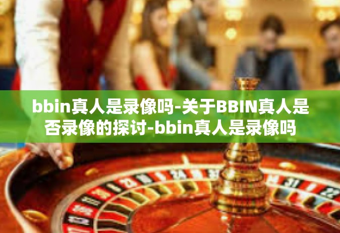bbin真人是录像吗-关于BBIN真人是否录像的探讨-bbin真人是录像吗