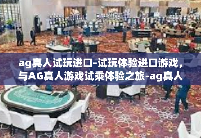 ag真人试玩进口-试玩体验进口游戏，与AG真人游戏试乘体验之旅-ag真人试玩进口