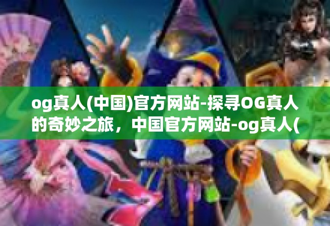 og真人(中国)官方网站-探寻OG真人的奇妙之旅，中国官方网站-og真人(中国)官方网站