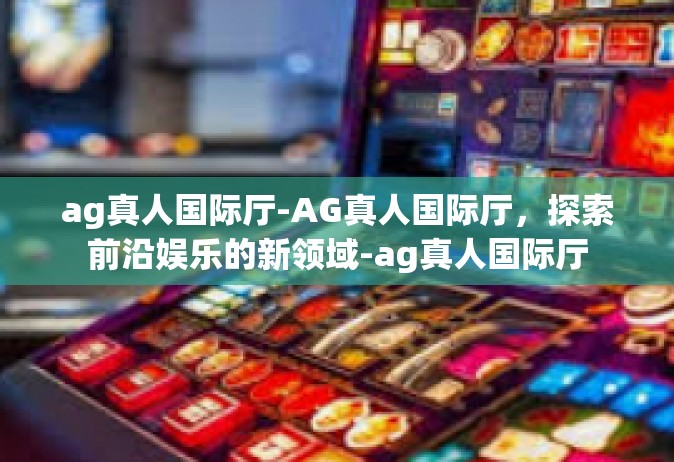 ag真人国际厅-AG真人国际厅，探索前沿娱乐的新领域-ag真人国际厅