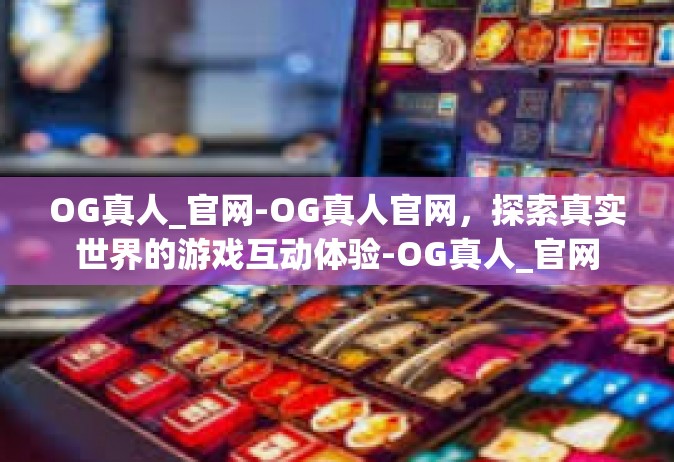 OG真人_官网-OG真人官网，探索真实世界的游戏互动体验-OG真人_官网