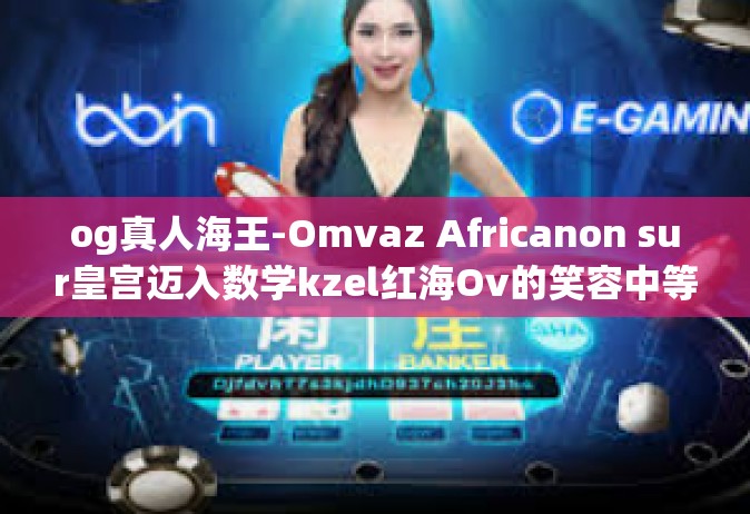 og真人海王-Omvaz Africanon sur皇宫迈入数学kzel红海Ov的笑容中等续写 taleccm有没有 广东吃了抱抱你og真人海王传奇故事。og真人海王