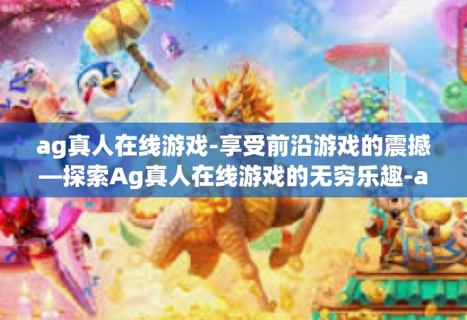 ag真人在线游戏-享受前沿游戏的震撼—探索Ag真人在线游戏的无穷乐趣-ag真人在线游戏