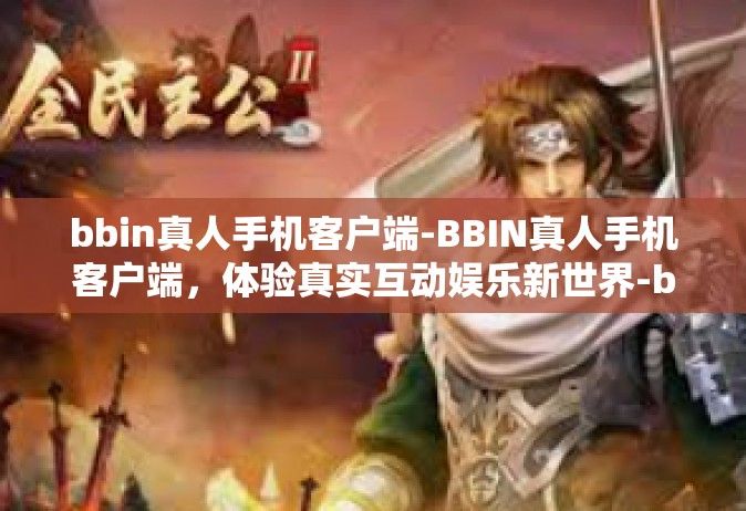 bbin真人手机客户端-BBIN真人手机客户端，体验真实互动娱乐新世界-bbin真人手机客户端