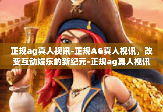 正规ag真人视讯-正规AG真人视讯，改变互动娱乐的新纪元-正规ag真人视讯