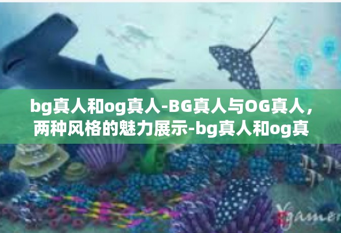 bg真人和og真人-BG真人与OG真人，两种风格的魅力展示-bg真人和og真人
