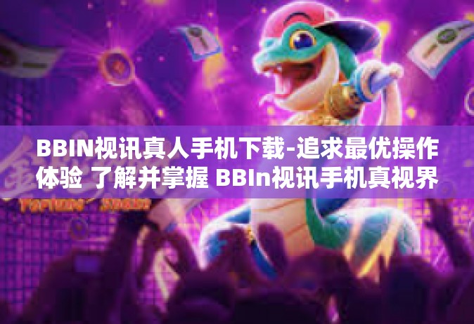 BBIN视讯真人手机下载-追求最优操作体验 了解并掌握 BBIn视讯手机真视界之旅抢先指南，携丰富的手机上 新应用的动能共同成长在新世界里-BBIN视讯真人手机下载
