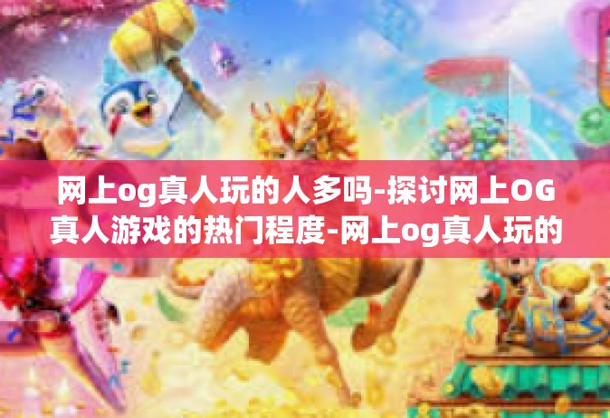 网上og真人玩的人多吗-探讨网上OG真人游戏的热门程度-网上og真人玩的人多吗
