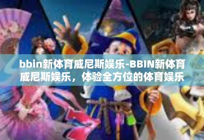 bbin新体育威尼斯娱乐-BBIN新体育威尼斯娱乐，体验全方位的体育娱乐新风尚-bbin新体育威尼斯娱乐