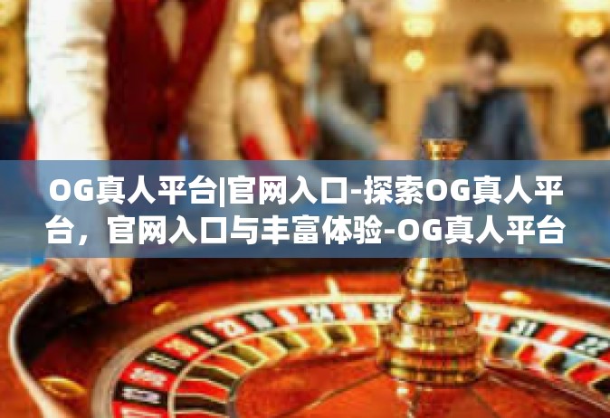 OG真人平台|官网入口-探索OG真人平台，官网入口与丰富体验-OG真人平台|官网入口