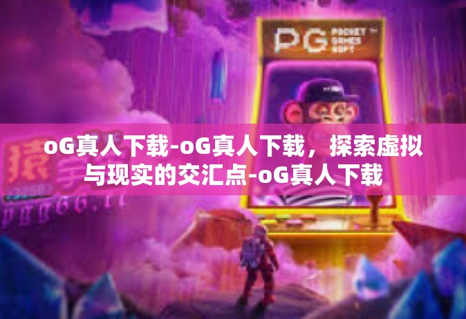 oG真人下载-oG真人下载，探索虚拟与现实的交汇点-oG真人下载