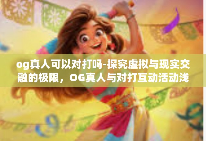 og真人可以对打吗-探究虚拟与现实交融的极限，OG真人与对打互动活动浅析-og真人可以对打吗