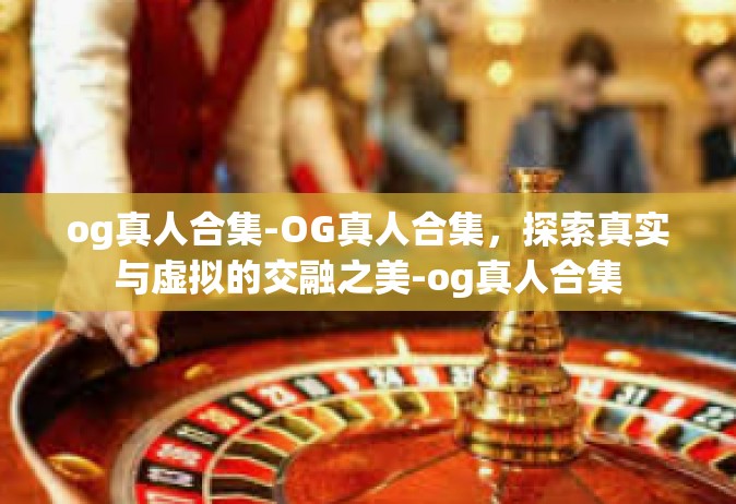 og真人合集-OG真人合集，探索真实与虚拟的交融之美-og真人合集