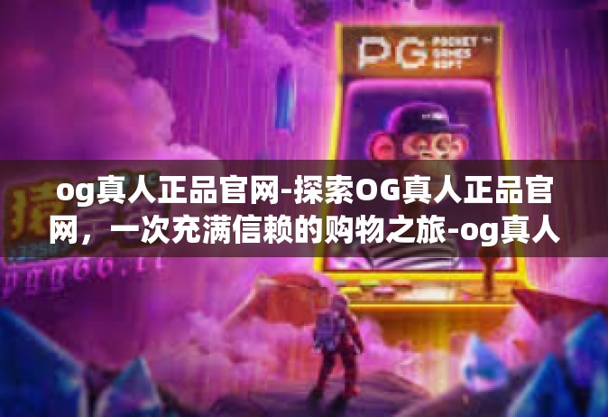 og真人正品官网-探索OG真人正品官网，一次充满信赖的购物之旅-og真人正品官网