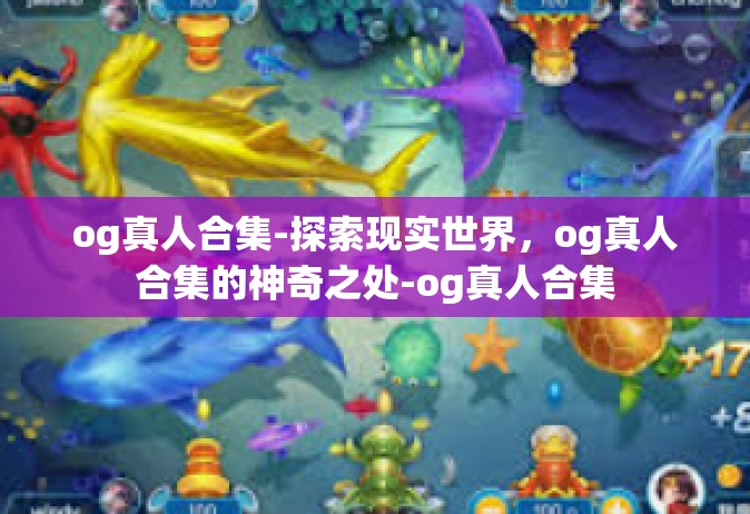 og真人合集-探索现实世界，og真人合集的神奇之处-og真人合集