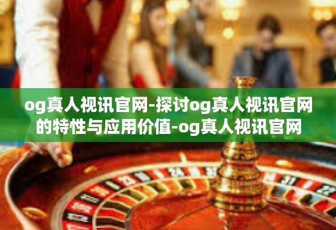 og真人视讯官网-探讨og真人视讯官网的特性与应用价值-og真人视讯官网