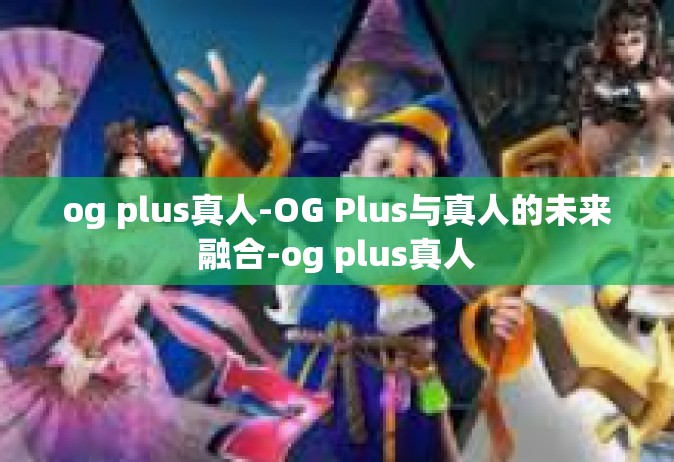 og plus真人-OG Plus与真人的未来融合-og plus真人