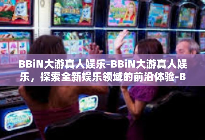 BBiN大游真人娱乐-BBiN大游真人娱乐，探索全新娱乐领域的前沿体验-BBiN大游真人娱乐