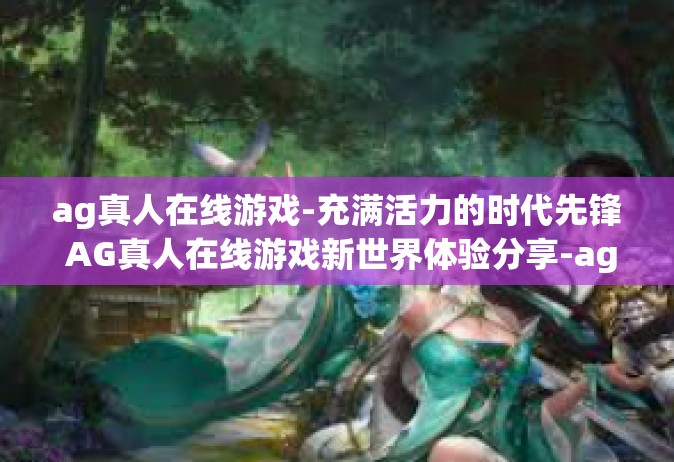 ag真人在线游戏-充满活力的时代先锋 AG真人在线游戏新世界体验分享-ag真人在线游戏