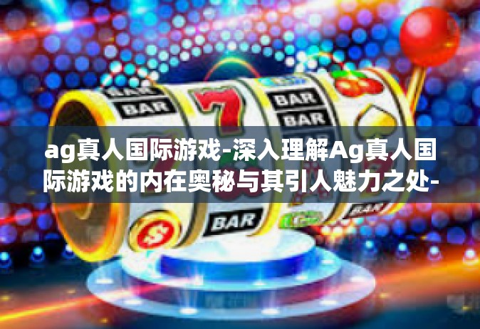 ag真人国际游戏-深入理解Ag真人国际游戏的内在奥秘与其引人魅力之处-ag真人国际游戏