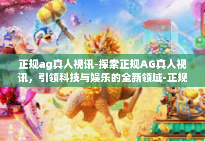正规ag真人视讯-探索正规AG真人视讯，引领科技与娱乐的全新领域-正规ag真人视讯