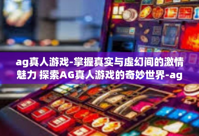 ag真人游戏-掌握真实与虚幻间的激情魅力 探索AG真人游戏的奇妙世界-ag真人游戏