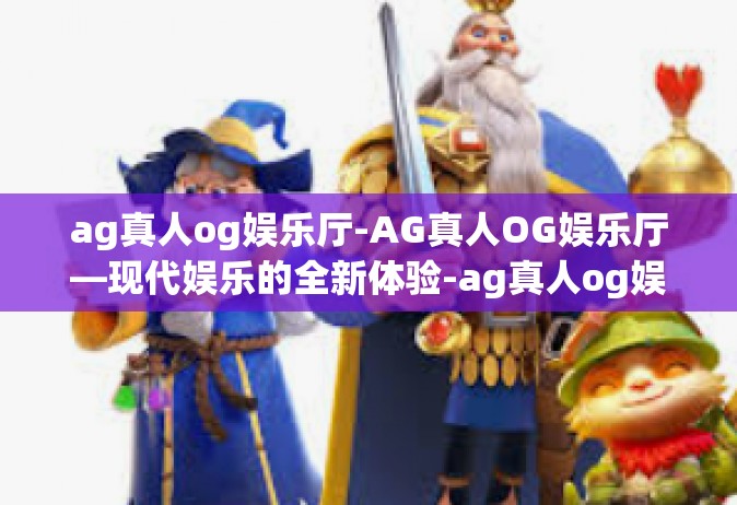 ag真人og娱乐厅-AG真人OG娱乐厅—现代娱乐的全新体验-ag真人og娱乐厅