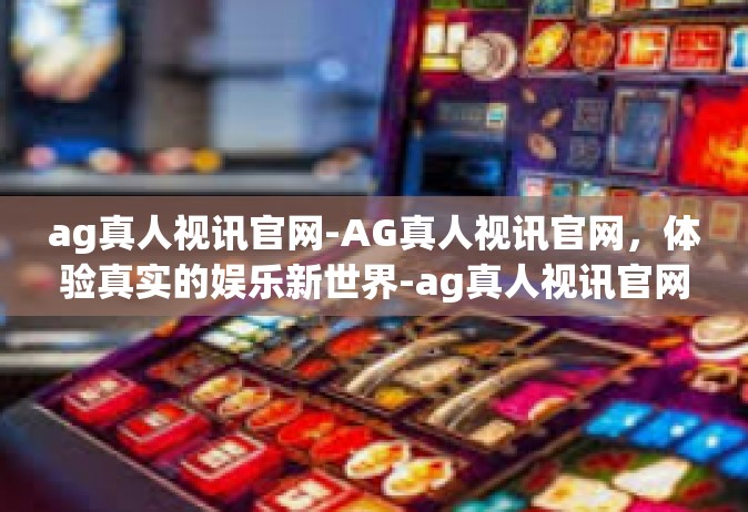 ag真人视讯官网-AG真人视讯官网，体验真实的娱乐新世界-ag真人视讯官网