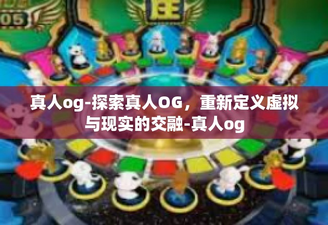 真人og-探索真人OG，重新定义虚拟与现实的交融-真人og