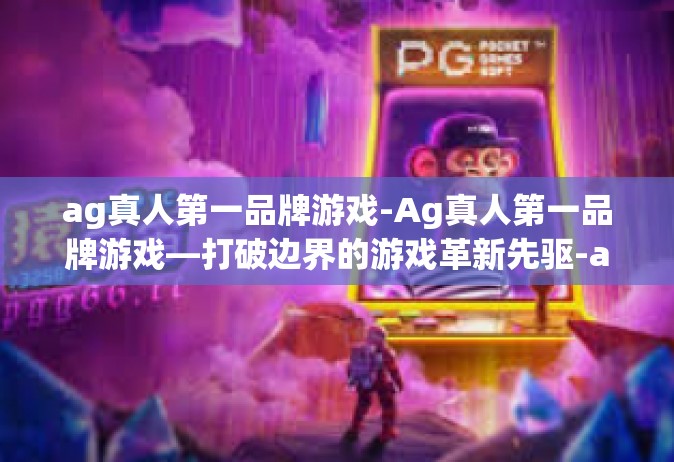 ag真人第一品牌游戏-Ag真人第一品牌游戏—打破边界的游戏革新先驱-ag真人第一品牌游戏
