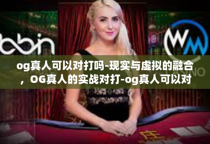 og真人可以对打吗-现实与虚拟的融合，OG真人的实战对打-og真人可以对打吗