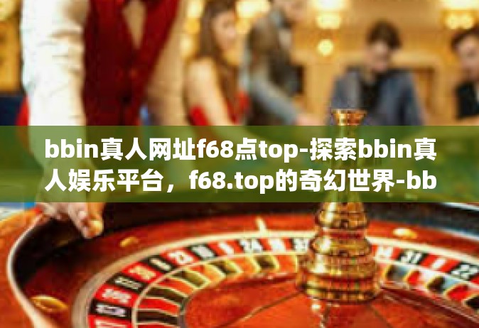 bbin真人网址f68点top-探索bbin真人娱乐平台，f68.top的奇幻世界-bbin真人网址f68点top