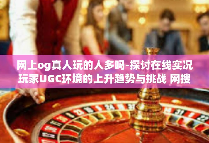网上og真人玩的人多吗-探讨在线实况玩家UGC环境的上升趋势与挑战 网搜上对竞赛比秩序的乏味后续 og的比前先火现象分析-网上og真人玩的人多吗