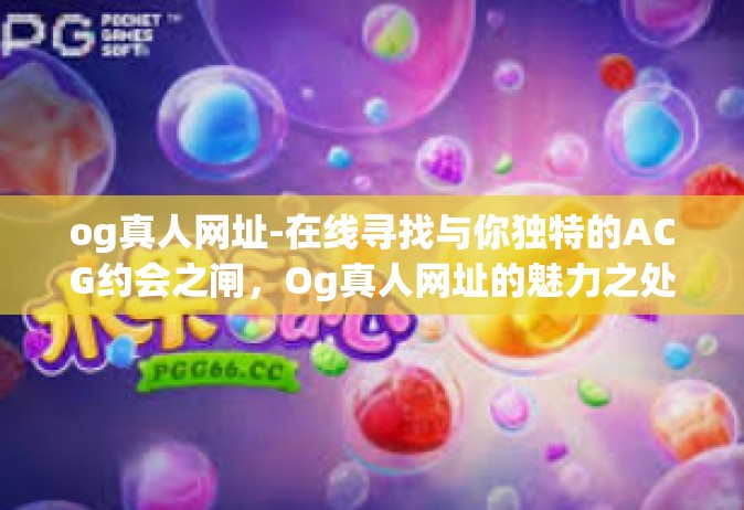 og真人网址-在线寻找与你独特的ACG约会之闸，Og真人网址的魅力之处（抛砖引玉）og真人网址