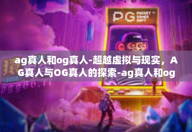 ag真人和og真人-超越虚拟与现实，AG真人与OG真人的探索-ag真人和og真人