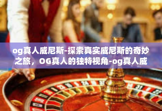 og真人威尼斯-探索真实威尼斯的奇妙之旅，OG真人的独特视角-og真人威尼斯