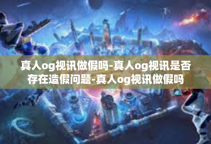 真人og视讯做假吗-真人og视讯是否存在造假问题-真人og视讯做假吗