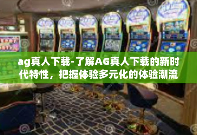 ag真人下载-了解AG真人下载的新时代特性，把握体验多元化的体验潮流前线！ag真人下载
