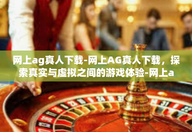 网上ag真人下载-网上AG真人下载，探索真实与虚拟之间的游戏体验-网上ag真人下载