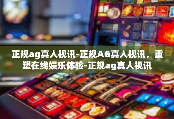 正规ag真人视讯-正规AG真人视讯，重塑在线娱乐体验-正规ag真人视讯
