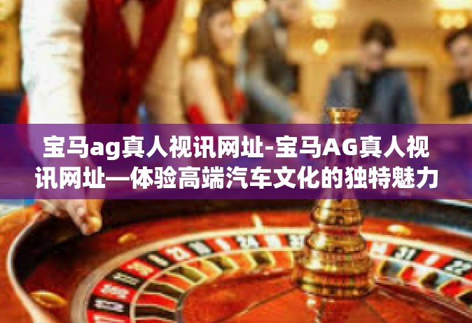 宝马ag真人视讯网址-宝马AG真人视讯网址—体验高端汽车文化的独特魅力-宝马ag真人视讯网址