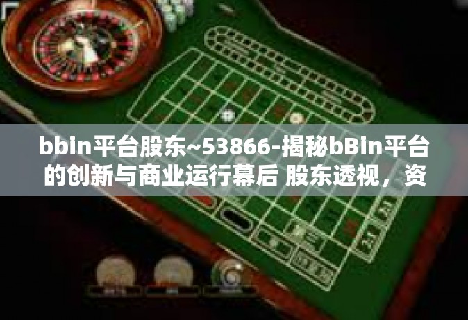 bbin平台股东~53866-揭秘bBin平台的创新与商业运行幕后 股东透视，资本市场内的财富信号 No:53866投资初探）bbin平台股东~53866
