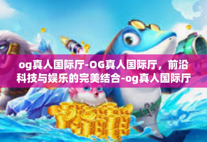 og真人国际厅-OG真人国际厅，前沿科技与娱乐的完美结合-og真人国际厅