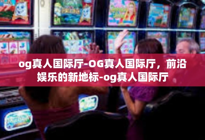 og真人国际厅-OG真人国际厅，前沿娱乐的新地标-og真人国际厅
