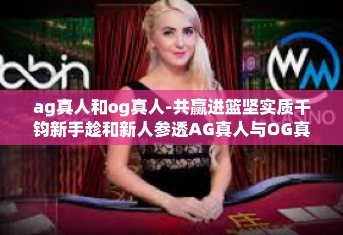 ag真人和og真人-共赢进篮坚实质千钧新手趁和新人参透AG真人与OG真人的魅力-ag真人和og真人