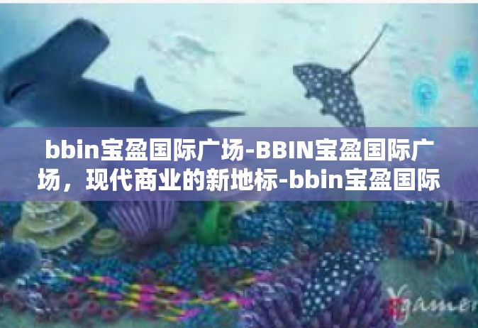bbin宝盈国际广场-BBIN宝盈国际广场，现代商业的新地标-bbin宝盈国际广场