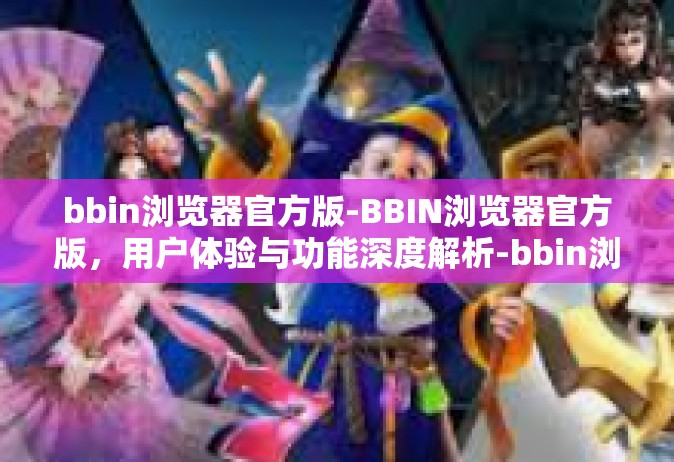 bbin浏览器官方版-BBIN浏览器官方版，用户体验与功能深度解析-bbin浏览器官方版