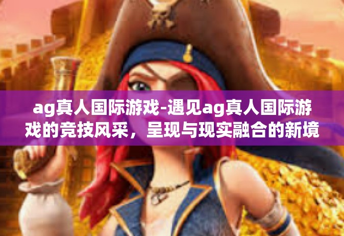 ag真人国际游戏-遇见ag真人国际游戏的竞技风采，呈现与现实融合的新境地-ag真人国际游戏
