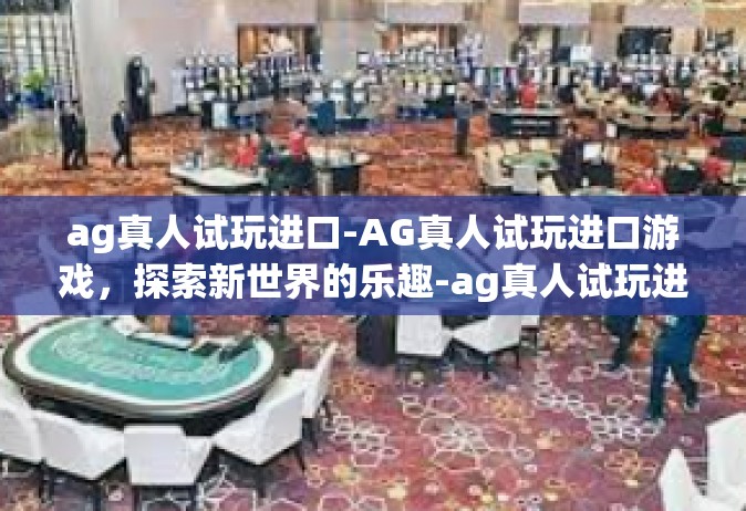 ag真人试玩进口-AG真人试玩进口游戏，探索新世界的乐趣-ag真人试玩进口