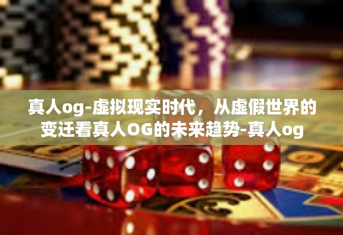 真人og-虚拟现实时代，从虚假世界的变迁看真人OG的未来趋势-真人og